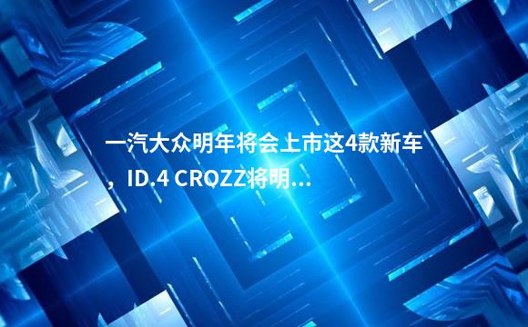一汽大众明年将会上市这4款新车，ID.4 CROZZ将明年